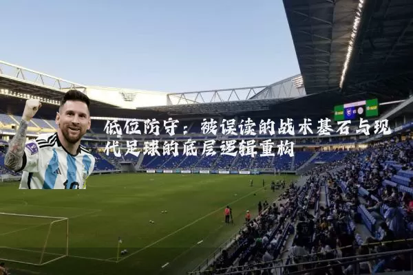 低位防守：被误读的战术基石与现代足球的底层逻辑重构